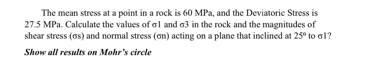 The mean stress at a point in a rock is 60 MPa, and the Deviatoric Stress is
27.5 MPa. Calculate the values of ol and o3 in the rock and the magnitudes of
shear stress (os) and normal stress (on) acting on a plane that inclined at 25° to o1?
Show all results on Mohr's circle