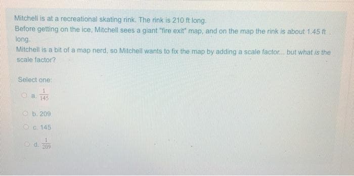 Mitchell is at a recreational skating rink. The rink is 210 ft long.
Before getting on the ice, Mitchell sees a giant "fire exit" map, and on the map the rink is about 1.45 ft
long.
Mitchell is a bit of a map nerd, so Mitchell wants to fix the map by adding a scale factor.. but what is the
scale factor?
Select one:
1
O 8. 145
O b. 209
Oc. 145
o d. 209
