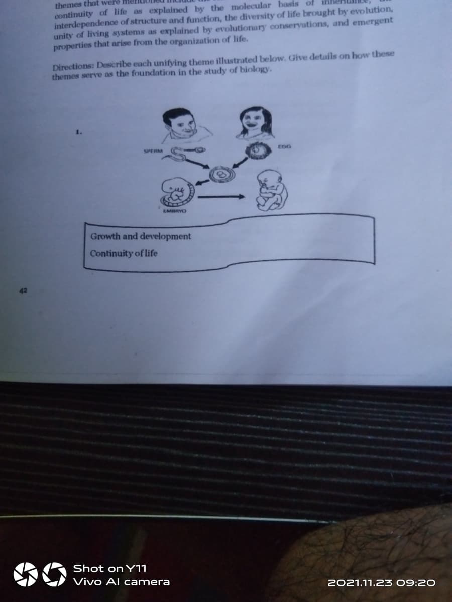 themes that were
continuity of life as explained by the molecular basis of
interdependenoe of structure and function, the diversity of life brought by evolution,
unity of living systems as explained by evolutionary conservations, and emergent
properties that arise from the organization of life.
Directions: Describe each unifying theme illustrated below. Give details on how these
themes serve as the foundation in the study of biology.
SPERM
EGG
EMBRYO
Growth and development
Continuity of life
42
Shot on Y11
Vivo Al camera
2021.11.23 09:20
