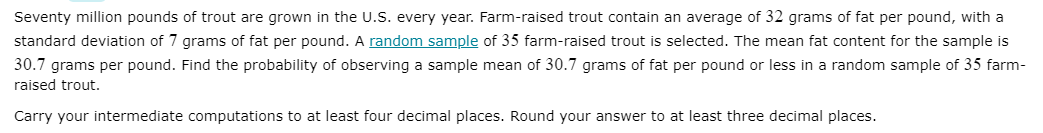 Seventy million pounds of trout are grown in the U.S. every year. Farm-raised trout contain an average of 32 grams of fat per pound, with a
standard deviation of 7 grams of fat per pound. A random sample of 35 farm-raised trout is selected. The mean fat content for the sample is
30.7 grams per pound. Find the probability of observing a sample mean of 30.7 grams of fat per pound or less in a random sample of 35 farm-
raised trout.
Carry your intermediate computations to at least four decimal places. Round your answer to at least three decimal places.
