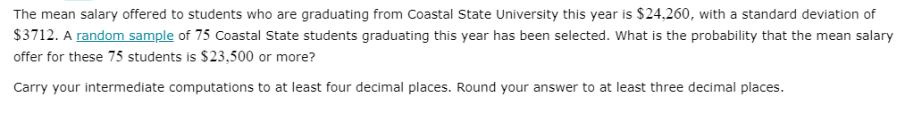 The mean salary offered to students who are graduating from Coastal State University this year is $24,260, with a standard deviation of
$3712. A random sample of 75 Coastal State students graduating this year has been selected. What is the probability that the mean salary
offer for these 75 students is $23,500 or more?
Carry your intermediate computations to at least four decimal places. Round your answer to at least three decimal places.
