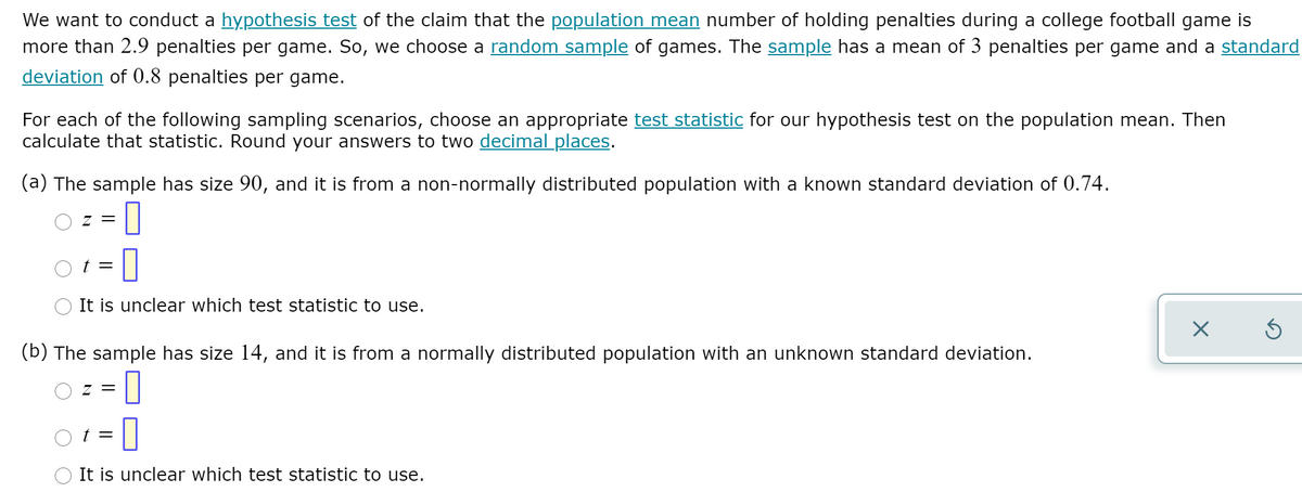 We want to conduct a hypothesis test of the claim that the population mean number of holding penalties during a college football game is
more than 2.9 penalties per game. So, we choose a random sample of games. The sample has a mean of 3 penalties per game and a standard
deviation of 0.8 penalties per game.
For each of the following sampling scenarios, choose an appropriate test statistic for our hypothesis test on the population mean. Then
calculate that statistic. Round your answers to two decimal places.
(a) The sample has size 90, and it is from a non-normally distributed population with a known standard deviation of 0.74.
Z =
t =
It is unclear which test statistic to use.
(b) The sample has size 14, and it is from a normally distributed population with an unknown standard deviation.
Z =
t =
It is unclear which test statistic to use.
