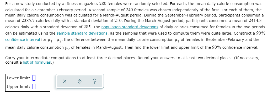 For a new study conducted by a fitness magazine, 280 females were randomly selected. For each, the mean daily calorie consumption was
calculated for a September-February period. A second sample of 240 females was chosen independently of the first. For each of them, the
mean daily calorie consumption was calculated for a March-August period. During the September-February period, participants consumed a
mean of 2385.7 calories daily with a standard deviation of 210. During the March-August period, participants consumed a mean of 2414.3
calories daily with a standard deviation of 285. The population standard deviations of daily calories consumed for females in the two periods
can be estimated using the sample standard deviations, as the samples that were used to compute them were quite large. Construct a 90%
confidence interval for u, -u,, the difference between the mean daily calorie consumption u, of females in September-February and the
mean daily calorie consumption u, of females in March-August. Then find the lower limit and upper limit of the 90% confidence interval.
Carry your intermediate computations to at least three decimal places. Round your answers to at least two decimal places. (If necessary,
consult a list of formulas.)
Lower limit: |
Upper limit:
