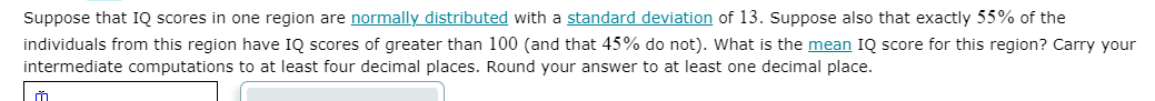 Suppose that IQ scores in one region are normally distributed with a standard deviation of 13. Suppose also that exactly 55% of the
individuals from this region have IQ scores of greater than 100 (and that 45% do not). What is the mean IQ score for this region? Carry your
intermediate computations to at least four decimal places. Round your answer to at least one decimal place.
