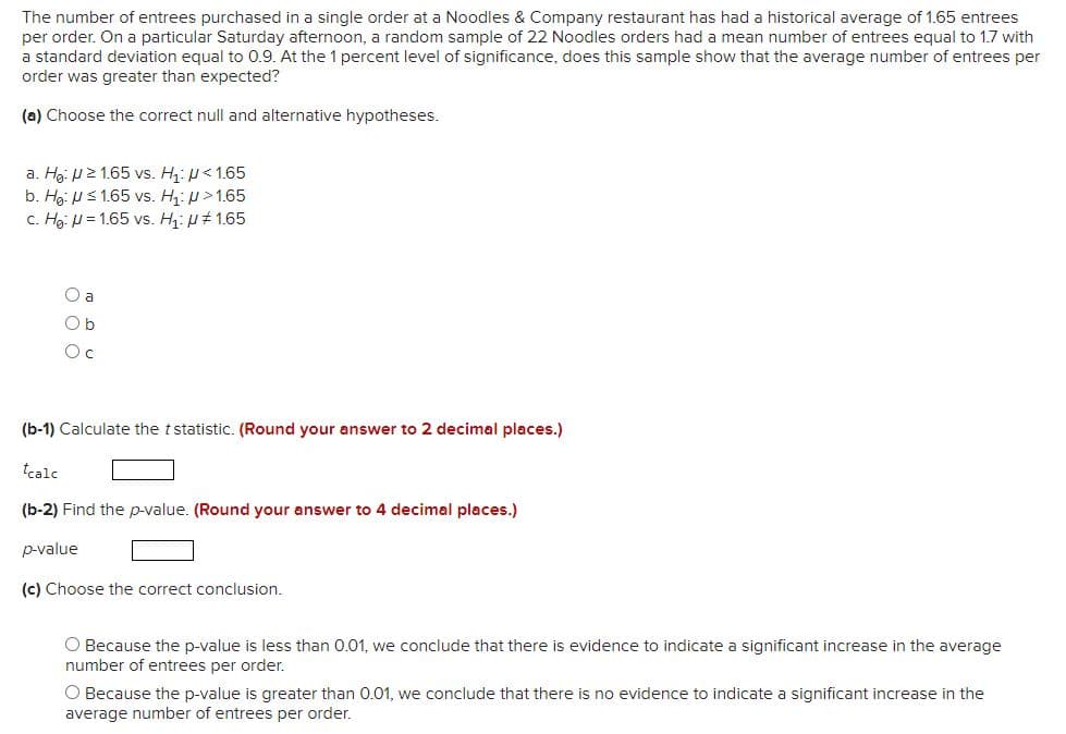 The number of entrees purchased in a single order at a Noodles & Company restaurant has had a historical average of 1.65 entrees
per order. On a particular Saturday afternoon, a random sample of 22 Noodles orders had a mean number of entrees equal to 1.7 with
a standard deviation equal to 0.9. At the 1 percent level of significance, does this sample show that the average number of entrees per
order was greater than expected?
(a) Choose the correct null and alternative hypotheses.
a. Hg: P2 1.65 vs. H: p<1.65
b. Hg: Us 1.65 vs. H: >1.65
c. Hạ: H = 1.65 vs. H: u# 1.65
O a
Ob
Oc
(b-1) Calculate the tstatistic. (Round your answer to 2 decimal places.)
tcale
(b-2) Find the p-value. (Round your answer to 4 decimal places.)
p-value
(c) Choose the correct conclusion.
O Because the p-value is less than 0.01, we conclude that there is evidence to indicate a significant increase in the average
number of entrees per order.
O Because the p-value is greater than 0.01, we conclude that there is no evidence to indicate a significant increase in the
average number of entrees per order.
