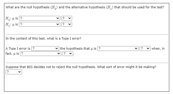 What are the null hypothesis (H,) and the alternative hypothesis (H,) that should be used for the test?
H: u is ?
|H: u is ?
In the context of this test, what is a Type I error?
| the hypothesis that u is ?
v? v when, in
A Type I error is ?
fact, u is ?
Suppose that BIG decides not to reject the null hypothesis. What sort of error might it be making?
?
