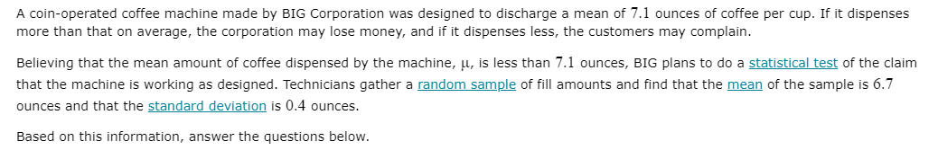 A coin-operated coffee machine made by BIG Corporation was designed to discharge a mean of 7.1 ounces of coffee per cup. If it dispenses
more than that on average, the corporation may lose money, and if it dispenses less, the customers may complain.
Believing that the mean amount of coffee dispensed by the machine, µ, is less than 7.1 ounces, BIG plans to do a statistical test of the claim
that the machine is working as designed. Technicians gather a random sample of fill amounts and find that the mean of the sample is 6.7
ounces and that the standard deviation is 0.4 ounces.
Based on this information, answer the questions below.
