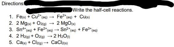 Directions
Write the half-cell reactions.
Fe²+ (aq) + Cu(s)
1. Fe(s) + Cu²+ (aq)
2. 2 Mg(s) + O2(g)
2 MgO(s)
3. Sn4+ (aq) + Fe2+ (aq) → Sn²+ (aq) + Fe³+ (aq)
-
4. 2 H2(g) + O2(g) → 2 H₂O(1)
5. Ca(s) + Cl2(g) →→ CaCl2(s)
→