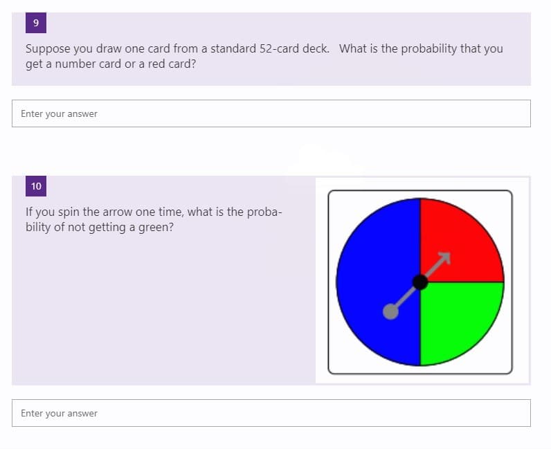 9
Suppose you draw one card from a standard 52-card deck. What is the probability that you
get a number card or a red card?
Enter your answer
10
If you spin the arrow one time, what is the proba-
bility of not getting a green?
Enter your answer