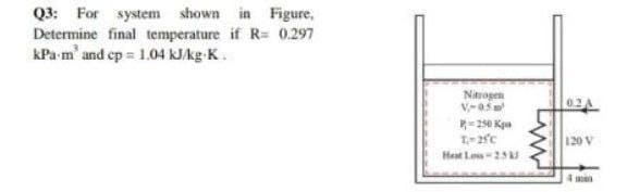 Q3: For system shown in Figure,
Determine final temperature if R= 0.297
kPa m' and ep = 1.04 kJkg-K.
Nitrogen
0.2 A
250 Kpn
120 V
Heat Los-25
