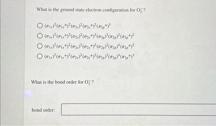 What is the ground state electron configuration for O₂?
O (01)² (015*)² (02)²(025*)²(₂p)³
O (0₁)²2 (01)² (02)² (02s*)²(02)² (12p)² (2p)²
O (01)²(015)² (02)² (025*)²(02)² (12p)4 (2p)²
O (01)² (015+)² (0₂)² (02)² (02)² (2p)*(x2p*)³
What is the bond order for O₂?
bond order: