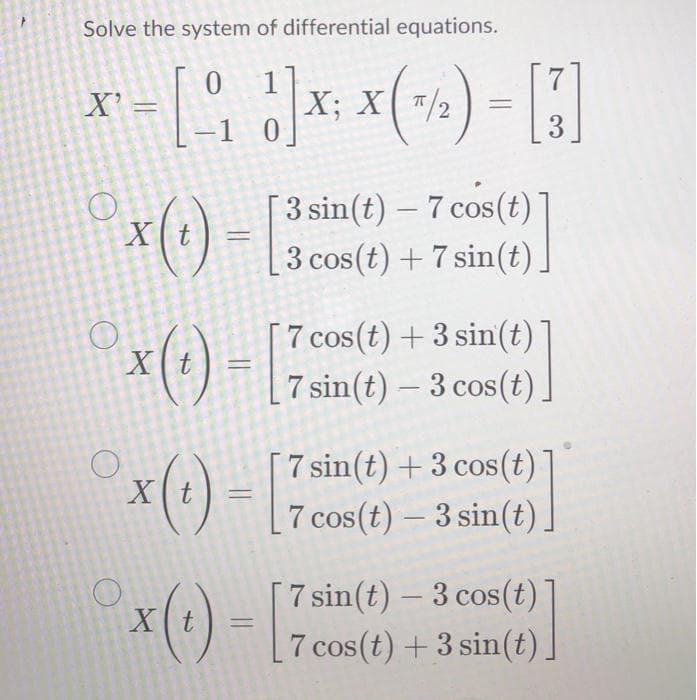 Solve the system of differential equations.
X' =
X; X( /2
-1 0
3.
*() -
3 sin(t) – 7 cos(t)
Xt
3 cos(t) + 7 sin(t)
7 cos(t) + 3 sin(t)
x(t) =7 sin(t) – 3 cos(t).
COS
7 sin(t) + 3 cos(t)
[7 cos(t)- 3 sin(t).
Xt
*(1) - :
[7 sin(t) – 3 cos(t)
[7 cos(t) + 3 sin(t)]
-
Xt
CoS
