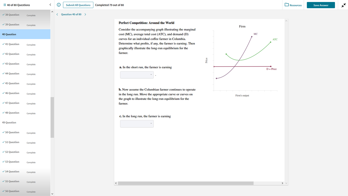 E 40 of 80 Questions
Submit All Questions
Completed 79 out of 80
Resources
Save Answer
V 38 Question
Complete
< Question 40 of 80 >
Perfect Competition: Around the World
V 39 Question
Complete
Firm
Consider the accompanying graph illustrating the marginal
40 Question
cost (MC), average total cost (ATC), and demand (D)
MC
curves for an individual coffee farmer in Columbia.
АТС
V 41 Question
Determine what profits, if any, the farmer is earning. Then
Complete
graphically illustrate the long-run equilibrium for the
V 42 Question
farmer.
Complete
v 43 Question
Complete
a. In the short run, the farmer is earning
D= Price
V 44 Question
Complete
V 45 Question
Complete
b. Now assume the Columbian farmer continues to operate
V 46 Question
Complete
in the long run. Move the appropriate curve or curves on
Firm's output
the graph to illustrate the long-run equilibrium for the
V 47 Question
Complete
farmer.
V 48 Question
Complete
c. In the long run, the farmer is earning
49 Question
V 50 Question
Complete
V 51 Question
Complete
V 52 Question
Complete
V 53 Question
Complete
V 54 Question
Complete
V 55 Question
Complete
V 56 Question
Complete
Price
