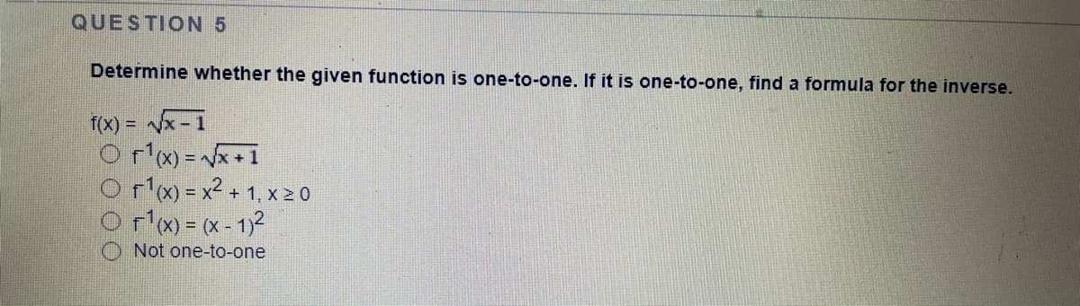 QUESTION 5
Determine whether the given function is one-to-one. If it is one-to-one, find a formula for the inverse.
f(x) = x - 1
O rlx) = x+1
O r'x) = x2 + 1, x 2 0
x) = (x - 1)2
O Not one-to-one
