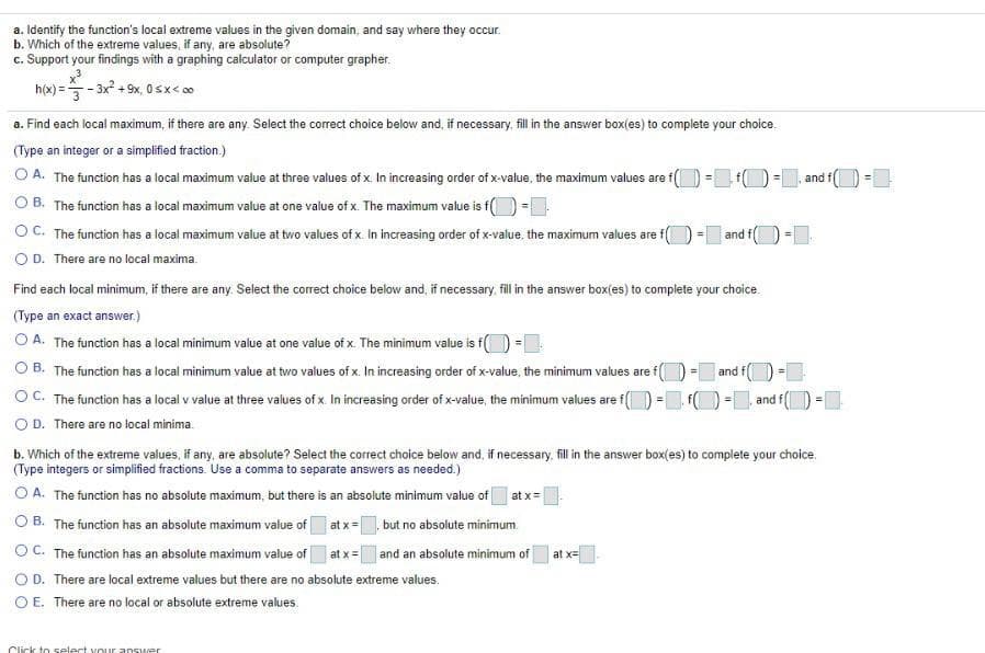 a. Identify the function's local extreme values in the given domain, and say where they occur.
b. Which of the extreme values, if any, are absolute?
c. Support your findings with a graphing calculator or computer grapher.
h(x) =- 3x + 9x, Osx< 00
a. Find each local maximum, if there are any. Select the correct choice below and, if necessary. fill in the answer box(es) to complete your choice.
(Type an integer or a simplified fraction.)
O A. The function has a local maximum value at three values of x. In increasing order of x-value, the maximum values are f(
O B. The function has a local maximum value at one value of x. The maximum value is f() =
OC. The function has a local maximum value at two values of x. In increasing order of x-value, the maximum values are f
O D. There are no local maxima.
and f
= and f(
!3!
Find each local minimum, if there are any. Select the corect choice below and, if necessary fil in the answer box(es) to complete your choice.
(Type an exact answer.)
O A. The function has a local minimum value at one value of x. The minimum value is f() -|
O B. The function has a local minimum value at two values of x. In increasing order of x-value, the minimum values are f() = and
OC. The function has a local v value at three values of x. In increasing order of x-value, the minimum values are f() - O
O D. There are no local minima.
and f
b. Which of the extreme values, if any, are absolute? Select the correct choice below and, if necessary, fillin the answer box(es) to complete your choice.
(Type integers or simplified fractions. Use a comma to separate answers as needed.)
O A. The function has no absolute maximum, but there is an absolute minimum value of
at x=
O B. The function has an absolute maximum value of
at x= but no absolute minimum
OC. The function has an absolute maximum value of
at x=
| and an absolute minimum of
at x=
OD. There are local extreme values but there are no absolute extreme values.
O E. There are no local or absolute extreme values.
Click to select vour answer
