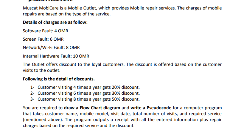 Muscat MobiCare is a Mobile Outlet, which provides Mobile repair services. The charges of mobile
repairs are based on the type of the service.
Details of charges are as follow:
Software Fault: 4 OMR
Screen Fault: 6 OMR
Network/Wi-Fi Fault: 8 OMR
Internal Hardware Fault: 10 OMR
The Outlet offers discount to the loyal customers. The discount is offered based on the customer
visits to the outlet.
Following is the detail of discounts.
1- Customer visiting 4 times a year gets 20% discount.
2- Customer visiting 6 times a year gets 30% discount.
3- Customer visiting 8 times a year gets 50% discount.
You are required to draw a Flow Chart diagram and write a Pseudocode for a computer program
that takes customer name, mobile model, visit date, total number of visits, and required service
(mentioned above). The program outputs a receipt with all the entered information plus repair
charges based on the required service and the discount.
