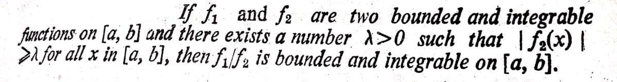 If fi and fa are two bounded and integrable
funct ions on [a, b] and there exists a number >0 such that fe(x) |
A for all x in [a, b], then filf2 is bounded and integrable on [a, b].
