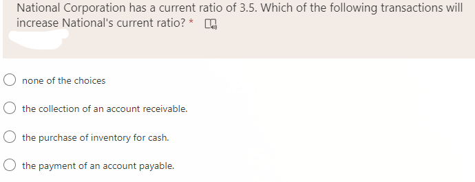 National Corporation has a current ratio of 3.5. Which of the following transactions will
increase National's current ratio? *
none of the choices
O the collection of an account receivable.
the purchase of inventory for cash.
O the payment of an account payable.
