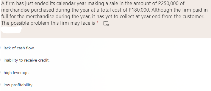 A firm has just ended its calendar year making a sale in the amount of P250,000 of
merchandise purchased during the year at a total cost of P180,000. Although the firm paid in
full for the merchandise during the year, it has yet to collect at year end from the customer.
The possible problem this firm may face is * A
lack of cash flow.
inability to receive credit.
high leverage.
low profitability.
