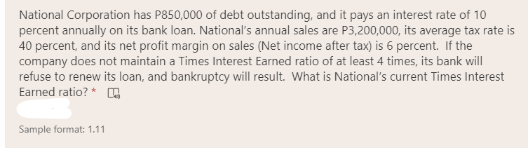 National Corporation has P850,000 of debt outstanding, and it pays an interest rate of 10
percent annually on its bank loan. National's annual sales are P3,200,000, its average tax rate is
40 percent, and its net profit margin on sales (Net income after tax) is 6 percent. If the
company does not maintain a Times Interest Earned ratio of at least 4 times, its bank will
refuse to renew its loan, and bankruptcy will result. What is National's current Times Interest
Earned ratio? *
Sample format: 1.11
