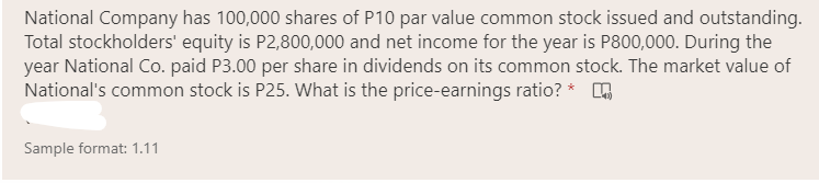 National Company has 100,000 shares of P10 par value common stock issued and outstanding.
Total stockholders' equity is P2,800,000 and net income for the year is P800,000. During the
year National Co. paid P3.00 per share in dividends on its common stock. The market value of
National's common stock is P25. What is the price-earnings ratio? *
Sample format: 1.11
