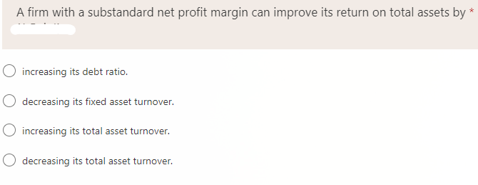 A firm with a substandard net profit margin can improve its return on total assets by *
O increasing its debt ratio.
decreasing its fixed asset turnover.
O increasing its total asset turnover.
decreasing its total asset turnover.
