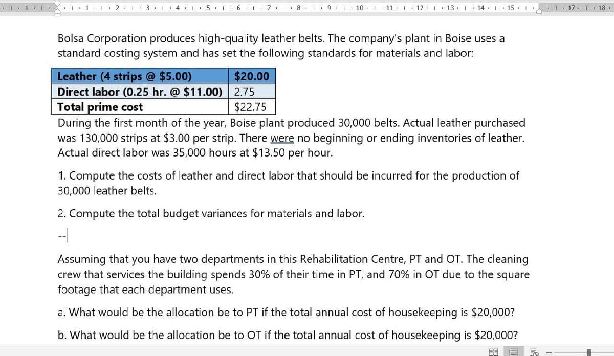 1 121 31 4 567
8
9 I10 I 11 12
13 14 15
117 118
Bolsa Corporation produces high-quality leather belts. The company's plant in Boise uses a
standard costing system and has set the following standards for materials and labor:
Leather (4 strips @ $5.00)
Direct labor (0.25 hr. @ $11.00)
Total prime cost
$20.00
2.75
$22.75
During the first month of the year, Boise plant produced 30,000 belts. Actual leather purchased
was 130,000 strips at $3.00 per strip. There were no beginning or ending inventories of leather.
Actual direct labor was 35,000 hours at $13.50 per hour.
1. Compute the costs of leather and direct labor that should be incurred for the production of
30,000 leather belts.
2. Compute the total budget variances for materials and labor.
-
Assuming that you have two departments in this Rehabilitation Centre, PT and OT. The cleaning
crew that services the building spends 30% of their time in PT, and 70% in OT due to the square
footage that each department uses.
a. What would be the allocation be to PT if the total annual cost of housekeeping is $20,000?
b. What would be the allocation be to OT if the total annual cost of housekeeping is $20,000?
F