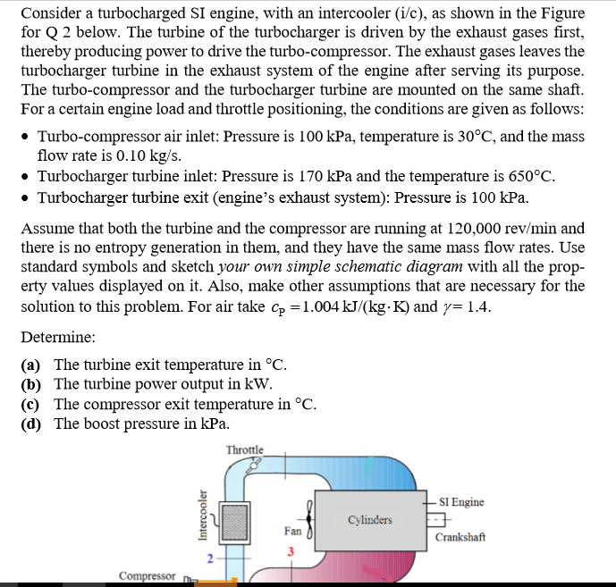 Consider a turbocharged SI engine, with an intercooler (i/c), as shown in the Figure
for Q 2 below. The turbine of the turbocharger is driven by the exhaust gases first,
thereby producing power to drive the turbo-compressor. The exhaust gases leaves the
turbocharger turbine in the exhaust system of the engine after serving its purpose.
The turbo-compressor and the turbocharger turbine are mounted on the same shaft.
For a certain engine load and throttle positioning, the conditions are given as follows:
• Turbo-compressor air inlet: Pressure is 100 kPa, temperature is 30°C, and the mass
flow rate is 0.10 kg/s.
• Turbocharger turbine inlet: Pressure is 170 kPa and the temperature is 650°C.
• Turbocharger turbine exit (engine's exhaust system): Pressure is 100 kPa.
Assume that both the turbine and the compressor are running at 120,000 rev/min and
there is no entropy generation in them, and they have the same mass flow rates. Use
standard symbols and sketch your own simple schematic diagram with all the prop-
erty values displayed on it. Also, make other assumptions that are necessary for the
solution to this problem. For air take Cp =1.004 kJ/(kg- K) and y= 1.4.
Determine:
(a) The turbine exit temperature in °C.
(b) The turbine power output in kW.
(c) The compressor exit temperature in °C.
(d) The boost pressure in kPa.
Throttle
- SI Engine
Cylinders
Fan
Crankshaft
3
Compressor
Intercooler
2.
