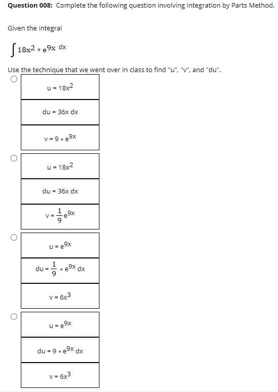 Question 008: Complete the following question involving Integration by Parts Method.
Given the integral
[18x2 + e9x dx
Use the technique that we went over in class to find "u", "V", and "du".
u = 18x2
du = 36x dx
v = 9- e9x
u = 18x2
%3D
du
= 36x dx
V =
u= e9x
du =
e9x dx
V =
v3 6x3
u = e9x
du = 9 x e9x dx
v = 6x3
V =
