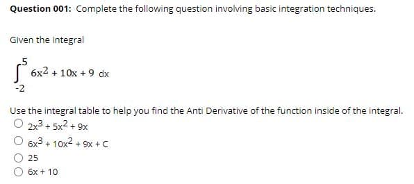 Question 001: Complete the following question involving basic integration techniques.
Given the integral
( 6x2 + 10x + 9 dx
-2
Use the integral table to help you find the Anti Derivative of the function inside of the integral.
O 2x3 + 5x2 + 9x
6x3 + 10x2 + 9x +C
25
6x + 10
