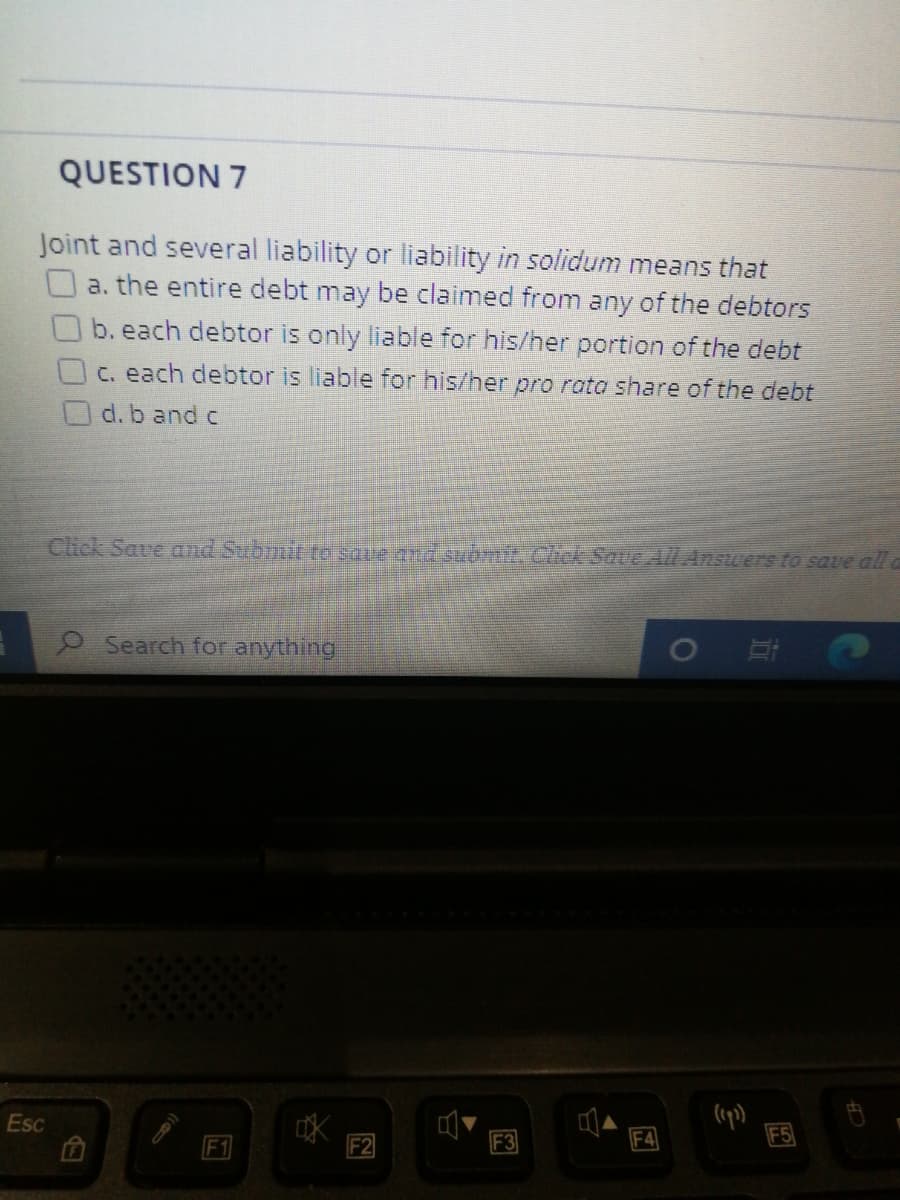 QUESTION 7
Joint and several liability or liability in solidum means that
O a. the entire debt may be claimed from any of the debtors
b. each debtor is only liable for his/her portion of the debt
C. each debtor is liable for his/her pro rata share of the debt
O d. b and c
Click Save and Subinit to saue ad suomit. Cick Save All Answers to save all a
Search for anything
Esc
F1
F3
F4
