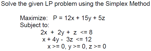 Solve the given LP problem using the Simplex Method
Маximize: Р%3D 12х + 15у + 5z
Subject to:
2х + 2y + z <-8
x + 4y - 3z <= 12
x >= 0, y >= 0, z >= 0
