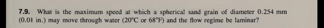 7.9. What is the maximum speed at which a spherical sand grain of diameter 0.254 mm
(0.01 in.) may move through water (20°℃ or 68°F) and the flow regime be laminar?