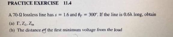 PRACTICE EXERCISE 11.4
A 70-2 lossless line has s = 1.6 and 6r
= 300°. If the line is 0.6A long, obtain
(a) r, Z, Zn
(b) The distance f the first minimum voltage from the load
