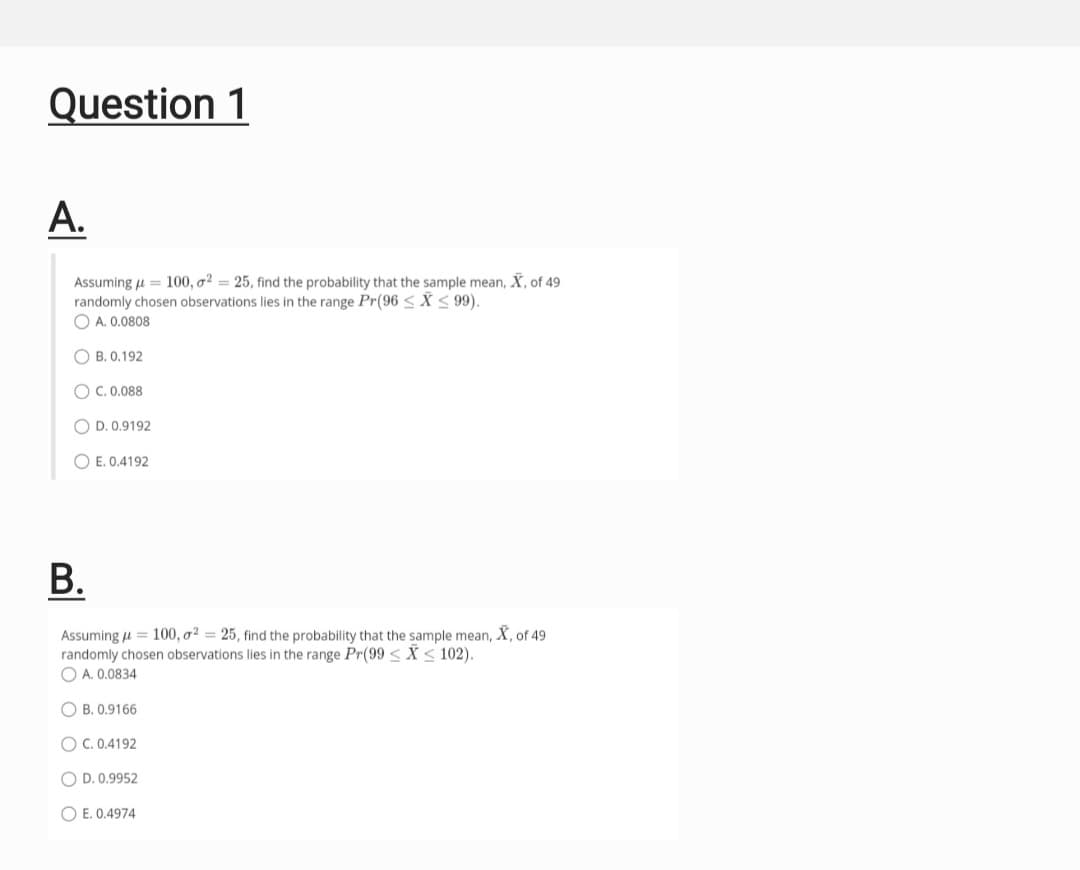 Question 1
A.
Assuming μµ = 100, o2 = 25, find the probability that the sample mean, X, of 49
randomly chosen observations lies in the range Pr(96 ≤X ≤ 99).
A. 0.0808
OB. 0.192
OC. 0.088
OD. 0.9192
OE. 0.4192
B.
Assuming μ = 100, o² = 25, find the probability that the sample mean, X, of 49
randomly chosen observations lies in the range Pr(99 ≤X ≤ 102).
A. 0.0834
OB. 0.9166
OC. 0.4192
OD. 0.9952
OE. 0.4974