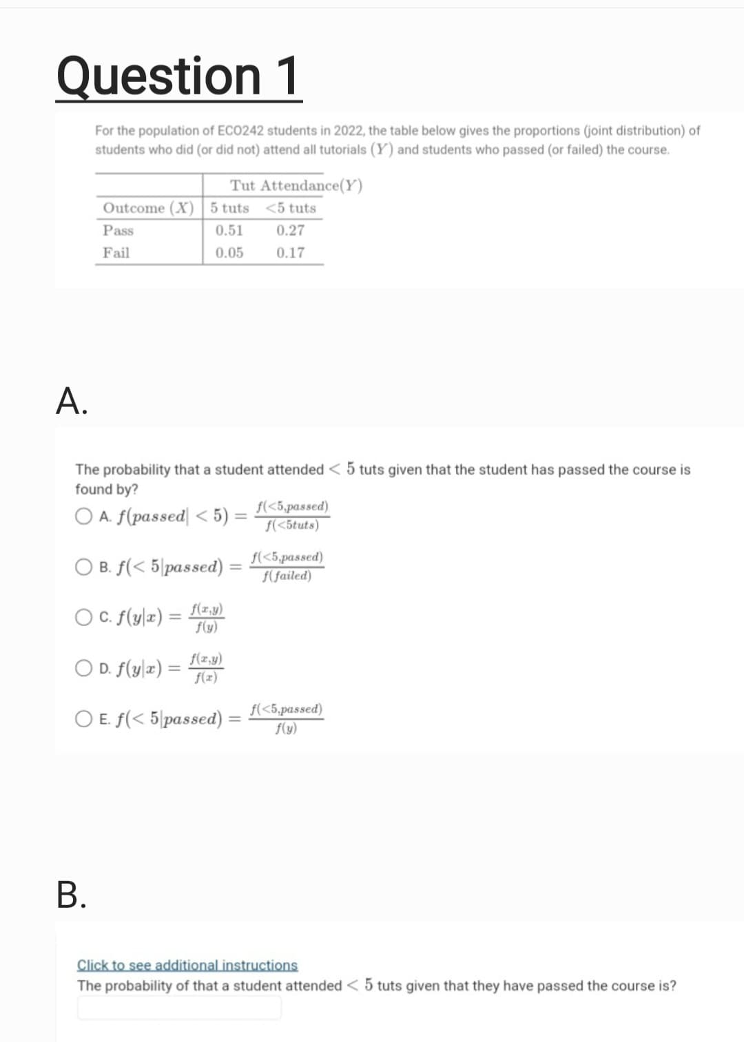 Question 1
For the population of ECO242 students in 2022, the table below gives the proportions (joint distribution) of
students who did (or did not) attend all tutorials (Y) and students who passed (or failed) the course.
Outcome (X) 5 tuts
0.51
0.05
Pass
Fail
Tut Attendance (Y)
<5 tuts
0.27
0.17
A.
The probability that a student attended < 5 tuts given that the student has passed the course is
found by?
O A. f(passed <5):
B.
OB. f(< 5 passed):
OC. f(y|x) = f(x,y)
f(y)
f(x,y)
OD. f(y x) = f(x)
O E. f(< 5 passed)
-
f(<5,passed)
f(<5tuts)
f(<5,passed)
f(failed)
f(<5,passed)
f(y)
Click to see additional instructions
The probability of that a student attended < 5 tuts given that they have passed the course is?