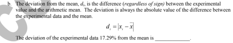 b. The deviation from the mean, d, is the difference (regardless of sign) between the experimental
value and the arithmetic mean. The deviation is always the absolute value of the difference between
the experimental data and the mean.
d, = \x, – x
The deviation of the experimental data 17.29% from the mean is
