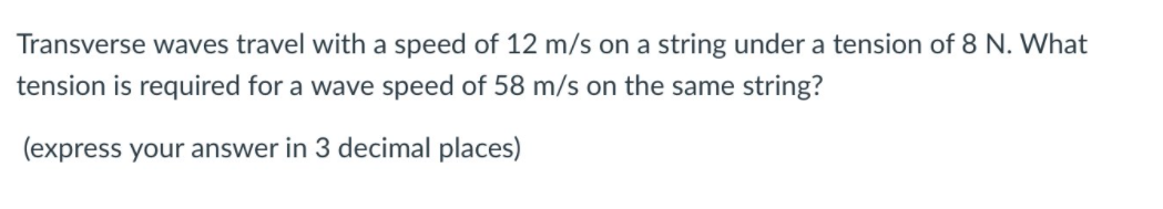 Transverse waves travel with a speed of 12 m/s on a string under a tension of 8 N. What
tension is required for a wave speed of 58 m/s on the same string?
(express your answer in 3 decimal places)
