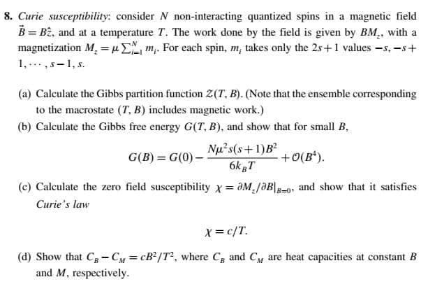 8. Curie susceptibility: consider N non-interacting quantized spins in a magnetic field
B = B2, and at a temperature T. The work done by the field is given by BM,, with a
magnetization M, = µE m,. For each spin, m, takes only the 2s+1 values -s, -s+
1,...,s-1, s.
(a) Calculate the Gibbs partition function 2(T, B). (Note that the ensemble corresponding
to the macrostate (T, B) includes magnetic work.)
(b) Calculate the Gibbs free energy G(T, B), and show that for small B,
Nµ²s(s+1)B
6k T
G(B) = G(0) –
+0(B*).
(c) Calculate the zero field susceptibility x = OM,/aB|-0, and show that it satisfies
%3D
B=0
Curie's law
x = c/T.
(d) Show that C,-CM =cB/T², where Cg and CM are heat capacities at constant B
and M, respectively.
