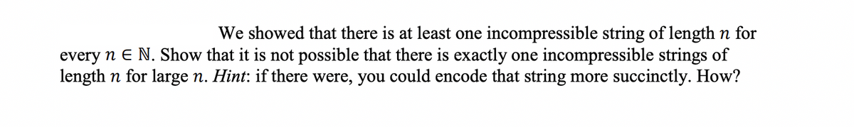 We showed that there is at least one incompressible string of length n for
every n E N. Show that it is not possible that there is exactly one incompressible strings of
length n for large n. Hint: if there were, you could encode that string more succinctly. How?
