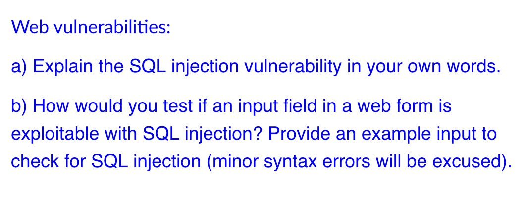 Web vulnerabilities:
a) Explain the SQL injection vulnerability in your own words.
b) How would you test if an input field in a web form is
exploitable with SQL injection? Provide an example input to
check for SQL injection (minor syntax errors will be excused).
