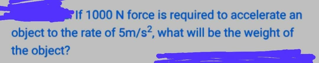 PIf 1000 N force is required to accelerate an
object to the rate of 5m/s?, what will be the weight of
the object?
