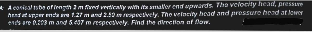 4: A conical tube of length 2 m fixed vertically with its smaller end upwards. The velocity head, pressure
head at upper ends are 1.27 m and 2.50 m respectively. The velocity head and pressure head at lower
ends are 0.203 m and 5.407 m respectively. Find the direction of flow.
