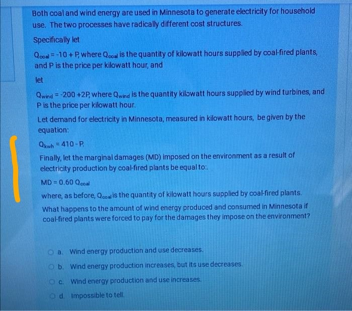 Both coal and wind energy are used in Minnesota to generate electricity for household
use. The two processes have radically different cost structures.
Specifically let
Qool = -10 + P where Qoo is the quantity of kilowatt hours supplied by coalfired plants,
and P is the price per kilowatt hour, and
let
Qwind =-200 +2P where Qwind IS the quantity kilowatt hours supplied by wind turbines, and
Pis the price per kilowatt hour.
Let demand for electricity in Minnesota, measured in kilowatt hours, be given by the
equation:
Qwh= 410- P.
Finally, let the marginal damages (MD) imposed on the environment as a result of
electricity production by coal-fired plants be equal to:
MD = 0.60 Qcoal
where, as before, Qcoais the quantity of kilowatt hours supplied by coalfired plants.
What happens to the amount of wind energy produced and consumed in Minnesota if
coal-fired plants were forced to pay for the damages they impose on the environment?
a. Wind energy production and use decreases.
Ob. Wind energy production increases, but its use decreases.
c.
Wind energy production and use increases.
Od. Impossible to tell.
