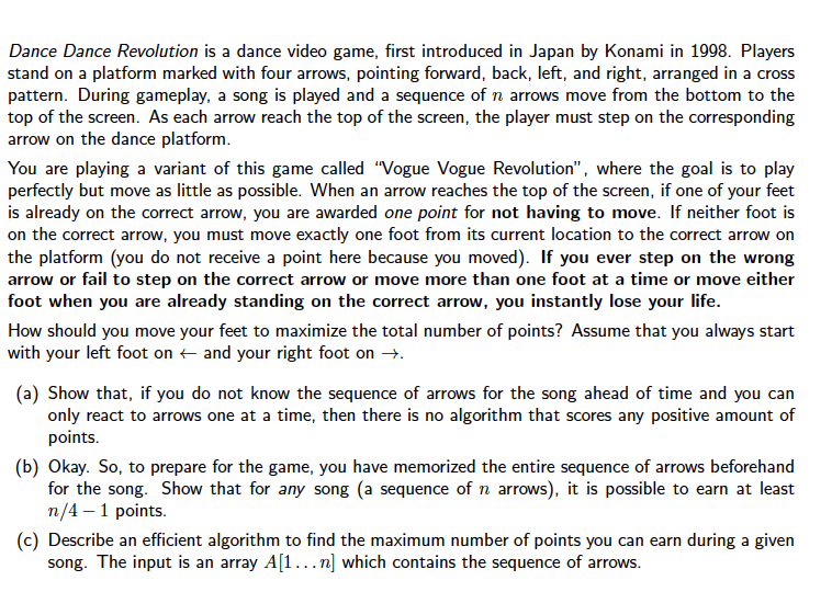 Dance Dance Revolution is a dance video game, first introduced in Japan by Konami in 1998. Players
stand on a platform marked with four arrows, pointing forward, back, left, and right, arranged in a cross
pattern. During gameplay, a song is played and a sequence of n arrows move from the bottom to the
top of the screen. As each arrow reach the top of the screen, the player must step on the corresponding
arrow on the dance platform.
You are playing a variant of this game called "Vogue Vogue Revolution", where the goal is to play
perfectly but move as little as possible. When an arrow reaches the top of the screen, if one of your feet
is already on the correct arrow, you are awarded one point for not having to move. If neither foot is
on the correct arrow, you must move exactly one foot from its current location to the correct arrow on
the platform (you do not receive a point here because you moved). If you ever step on the wrong
arrow or fail to step on the correct arrow or move more than one foot at a time or move either
foot when you are already standing on the correct arrow, you instantly lose your life.
How should you move your feet to maximize the total number of points? Assume that you always start
with your left foot on + and your right foot on →.
(a) Show that, if you do not know the sequence of arrows for the song ahead of time and you can
only react to arrows one at a time, then there is no algorithm that scores any positive amount of
points.
(b) Okay. So, to prepare for the game, you have memorized the entire sequence of arrows beforehand
for the song. Show that for any song (a sequence of n arrows), it is possible to earn at least
n/4 – 1 points.
(c) Describe an efficient algorithm to find the maximum number of points you can earn during a given
song. The input is an array A[1...n] which contains the sequence of arrows.
