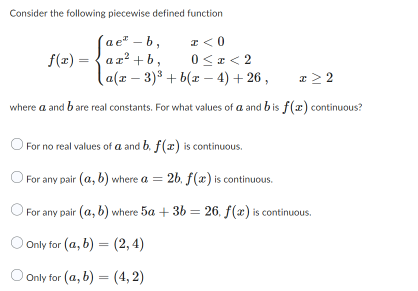 ### Piecewise Function and Continuity

**Consider the following piecewise defined function:**

\[
f(x) = \begin{cases} 
a e^x - b, & x < 0 \\
a x^2 + b, & 0 \leq x < 2 \\
a(x - 3)^3 + b(x - 4) + 26, & x \geq 2 
\end{cases}
\]

**where \(a\) and \(b\) are real constants. For what values of \(a\) and \(b\) is \(f(x)\) continuous?**

**Options:**

1. \( \bigcirc \) For no real values of \(a\) and \(b\), \(f(x)\) is continuous.
2. \( \bigcirc \) For any pair \((a, b)\) where \(a = 2b\), \(f(x)\) is continuous.
3. \( \bigcirc \) For any pair \((a, b)\) where \(5a + 3b = 26\), \(f(x)\) is continuous.
4. \( \bigcirc \) Only for \((a, b) = (2, 4)\)
5. \( \bigcirc \) Only for \((a, b) = (4, 2)\)

### Explanation

In this piecewise function, \(f(x)\) is defined differently over three intervals:

1. **For \(x < 0\):** \(f(x) = a e^x - b\)
2. **For \(0 \leq x < 2\):** \(f(x) = a x^2 + b\)
3. **For \(x \geq 2\):** \(f(x) = a(x - 3)^3 + b(x - 4) + 26\)

In order for \(f(x)\) to be continuous at all points, the following must hold true:
- The function must match at the boundaries of the intervals.

For \(f(x)\) to be continuous at \(x = 0\):
\[
\lim_{x \to 0^-} f(x) = \lim_{x \to 0^+} f(x) 
\]
\[
ae^0 - b = a(0)^2 + b