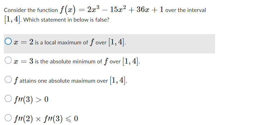 **Question:**

Consider the function \( f(x) = 2x^3 - 15x^2 + 36x + 1 \) over the interval \([1, 4]\). Which statement below is false?

1. \( x = 2 \) is a local maximum of \( f \) over \([1, 4]\).
2. \( x = 3 \) is the absolute minimum of \( f \) over \([1, 4]\).
3. \( f \) attains one absolute maximum over \([1, 4]\).
4. \( f''(3) > 0 \)
5. \( f''(2) \times f''(3) \lesssim 0 \)

**Explanation:**

In the image, a mathematical problem is presented wherein a specific cubic function \( f(x) \) is analyzed over a given interval \([1, 4]\). Several statements are listed, and the task is to identify the false statement among them. 

There are no graphs or diagrams in the image, only a list of textual and mathematical statements. Each statement provides a condition or property related to the function \( f(x) \) at specific points or overall in the given interval.

This problem typically involves concepts from calculus, such as finding local and absolute extrema, and analyzing the second derivative to determine concavity and the nature of critical points.