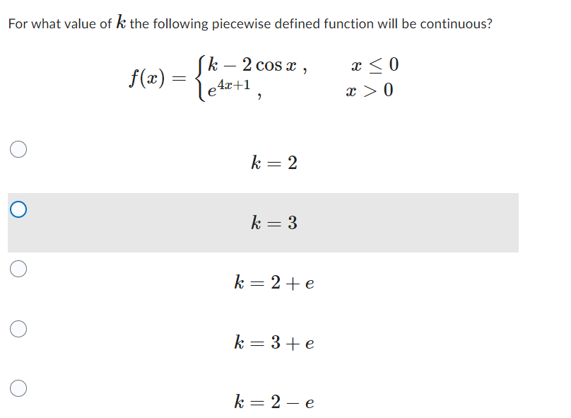 ### Problem Statement

For what value of \( k \) the following piecewise defined function will be continuous?

\[
f(x) = 
\begin{cases} 
k - 2 \cos x, & x \leq 0 \\
e^{4x+1}, & x > 0 
\end{cases}
\]

### Answer Choices:
1. \( k = 2 \)
2. \( k = 3 \) (selected)
3. \( k = 2 + e \)
4. \( k = 3 + e \)
5. \( k = 2 - e \)

### Explanation:

To determine the value of \( k \) that makes the function \( f(x) \) continuous, we need to ensure that the limit from the left as \( x \) approaches 0 equals the limit from the right as \( x \) approaches 0, and both limits are equal to the function value at \( x = 0 \).

#### Left-Hand Limit as \( x \) approaches 0:
For \( x \leq 0 \), the function is \( f(x) = k - 2 \cos x \). As \( x \) approaches 0 from the left:
\[
\lim_{{x \to 0^-}} (k - 2 \cos x) = k - 2 \cos(0) = k - 2
\]

#### Right-Hand Limit as \( x \) approaches 0:
For \( x > 0 \), the function is \( f(x) = e^{4x+1} \). As \( x \) approaches 0 from the right:
\[
\lim_{{x \to 0^+}} e^{4x+1} = e^1 = e
\]

#### Equating the Limits:
To ensure continuity at \( x = 0 \):
\[
k - 2 = e
\]

Solving for \( k \):
\[
k = e + 2
\]

### Conclusion:
The piecewise function \( f(x) \) will be continuous if \( k = 2 + e \).

Since the selected answer \( k = 3 \) does not satisfy this condition, the correct answer should be \( k = 2 + e \).