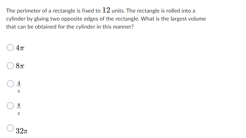 The perimeter of a rectangle is fixed to 12 units. The rectangle is rolled into a
cylinder by gluing two opposite edges of the rectangle. What is the largest volume
that can be obtained for the cylinder in this manner?
4π
8TT
4
π
8
π
32π