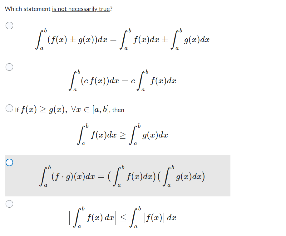 Which statement is not necessarily true?
ob
·b
["* (f(x) + g(x))da = ["® f(x)da + [* 9(a)dr
a
a
a
-
100
a
"(c f(x))dx = c ſª* f(x)dx
a
Olf f(x) ≥ g(x), Vx = [a, b], then
[² f(²
>
a
2) 6 ] =
f(x) dx
g(x) dx
b
b
b
["* (1 · 9) (x) dx = ( [* f(x)dx) ( ["* 9(x)dx)
a
a
a
| S" f(x) dx| ≤ f " | (2) | dx
a
a